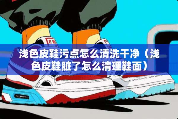 浅色皮鞋污点怎么清洗干净（浅色皮鞋脏了怎么清理鞋面）