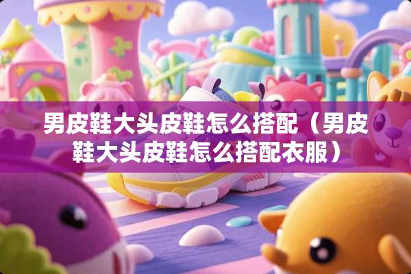 男皮鞋大头皮鞋怎么搭配（男皮鞋大头皮鞋怎么搭配衣服）