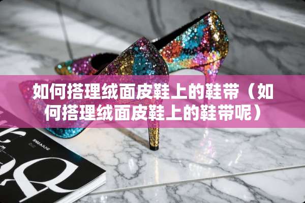 如何搭理绒面皮鞋上的鞋带(如何搭理绒面皮鞋上的鞋带呢) 如何搭理绒面皮鞋上的鞋带(如何搭理绒面皮鞋上的鞋带呢)