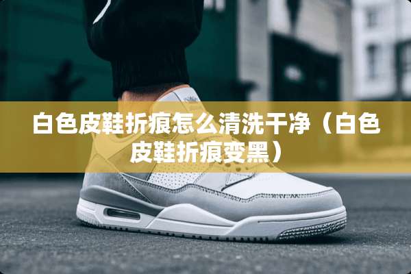 白色皮鞋折痕怎么清洗干净（白色皮鞋折痕变黑）