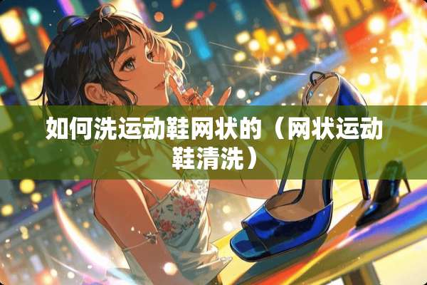 如何洗运动鞋网状的（网状运动鞋清洗）