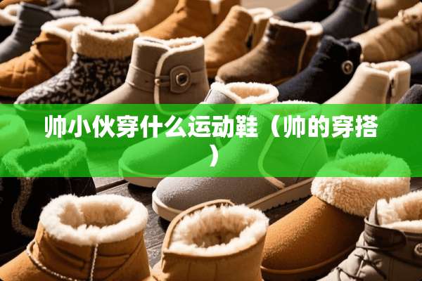 帅小伙穿什么运动鞋（帅的穿搭）