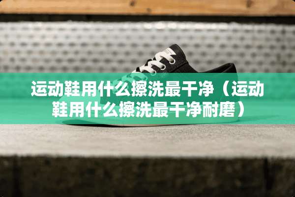 运动鞋用什么擦洗最干净（运动鞋用什么擦洗最干净耐磨）