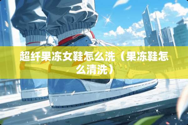 超纤果冻女鞋怎么洗（果冻鞋怎么清洗）