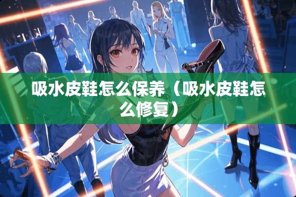 吸水皮鞋怎么保养（吸水皮鞋怎么修复）