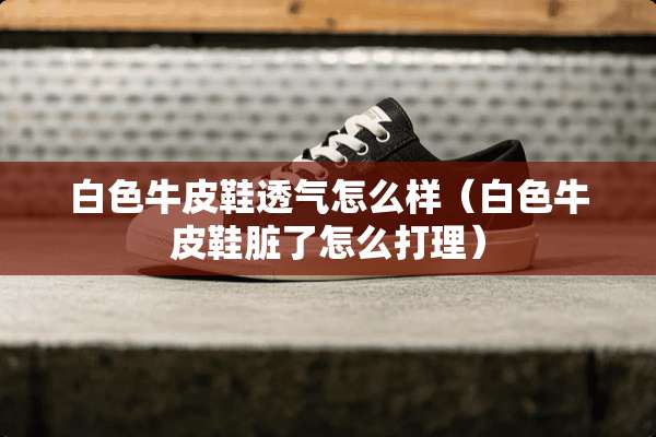 白色牛皮鞋透气怎么样（白色牛皮鞋脏了怎么打理）