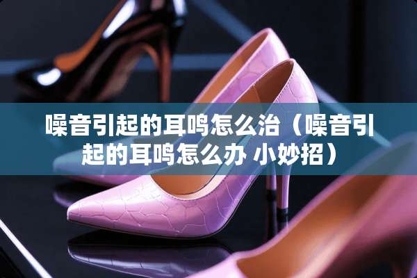 噪音引起的耳鸣怎么治（噪音引起的耳鸣怎么办 小妙招）