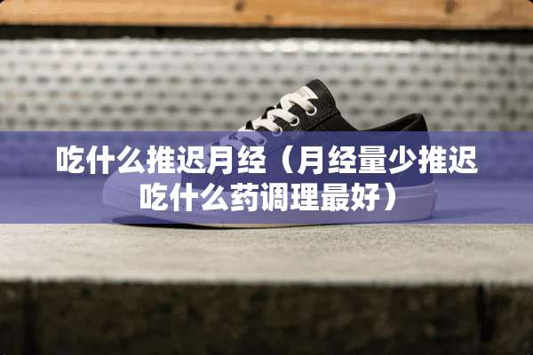 吃什么推迟月经（月经量少推迟吃什么药调理最好）
