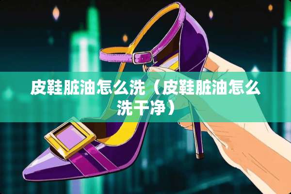 皮鞋脏油怎么洗（皮鞋脏油怎么洗干净）