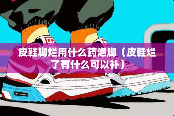 皮鞋脚烂用什么药泡脚（皮鞋烂了有什么可以补）