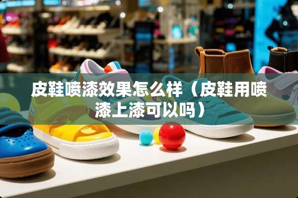 皮鞋喷漆效果怎么样（皮鞋用喷漆上漆可以吗）