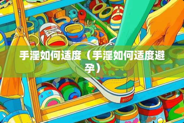 手*如何适度（手*如何适度避孕）