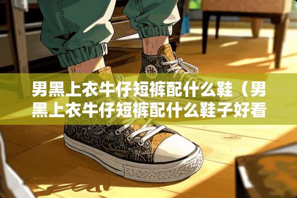 男黑上衣牛仔短裤配什么鞋（男黑上衣牛仔短裤配什么鞋子好看）