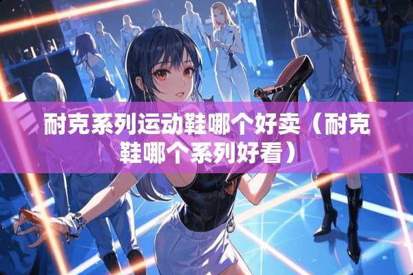 耐克系列运动鞋哪个好卖（耐克鞋哪个系列好看）