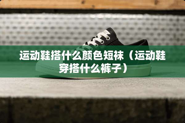 运动鞋搭什么颜色短袜（运动鞋穿搭什么裤子）