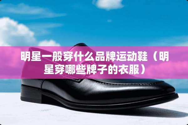 明星一般穿什么品牌运动鞋（明星穿哪些牌子的衣服）