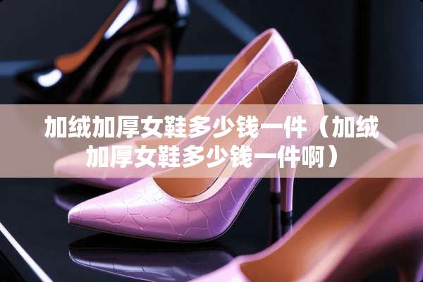 加绒加厚女鞋多少钱一件（加绒加厚女鞋多少钱一件啊）