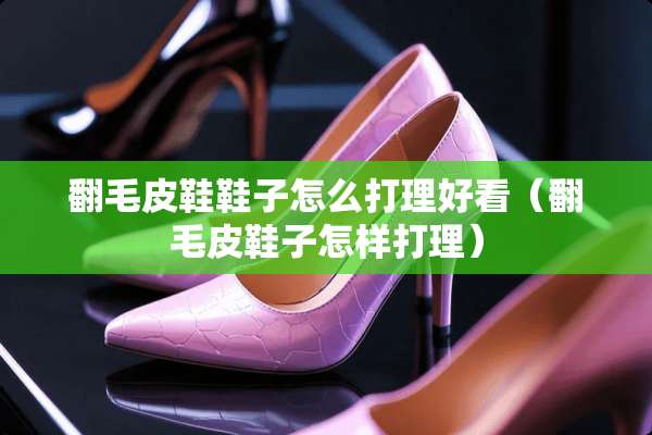 翻毛皮鞋鞋子怎么打理好看（翻毛皮鞋子怎样打理）