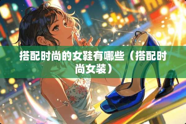 搭配时尚的女鞋有哪些（搭配时尚女装）