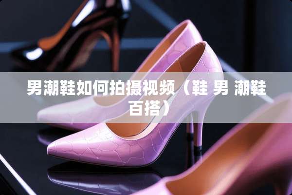 男潮鞋如何拍摄视频（鞋 男 潮鞋 百搭）