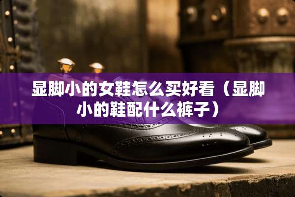 显脚小的女鞋怎么买好看（显脚小的鞋配什么裤子）