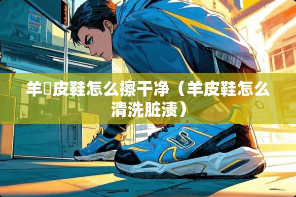 羊猄皮鞋怎么擦干净（羊皮鞋怎么清洗脏渍）