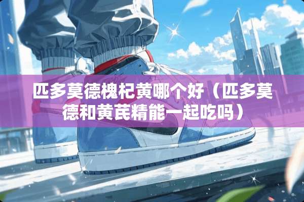 匹多莫德槐杞黄哪个好（匹多莫德和黄芪精能一起吃吗）