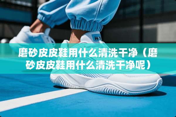 磨砂皮皮鞋用什么清洗干净（磨砂皮皮鞋用什么清洗干净呢）