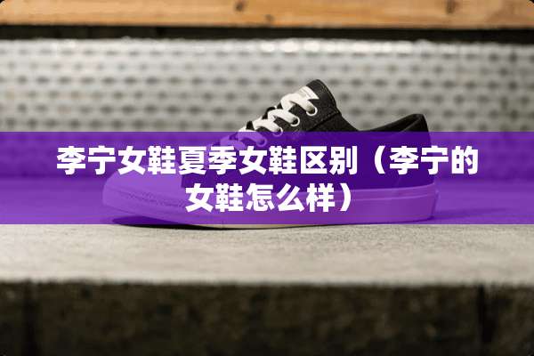 李宁女鞋夏季女鞋区别（李宁的女鞋怎么样）