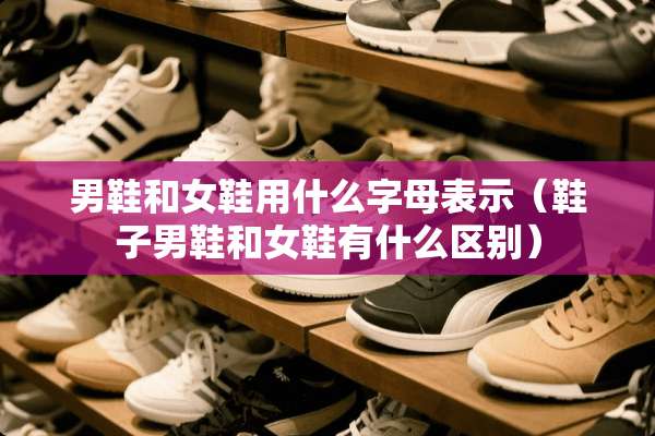 男鞋和女鞋用什么字母表示（鞋子男鞋和女鞋有什么区别）