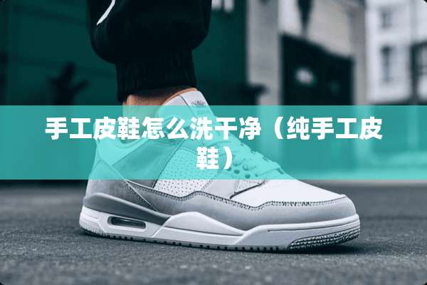 手工皮鞋怎么洗干净（纯手工皮鞋）
