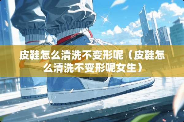皮鞋怎么清洗不变形呢（皮鞋怎么清洗不变形呢女生）