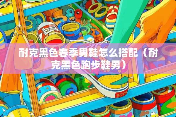 耐克黑色春季男鞋怎么搭配（耐克黑色跑步鞋男）