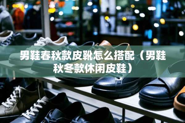 男鞋春秋款皮靴怎么搭配（男鞋秋冬款休闲皮鞋）