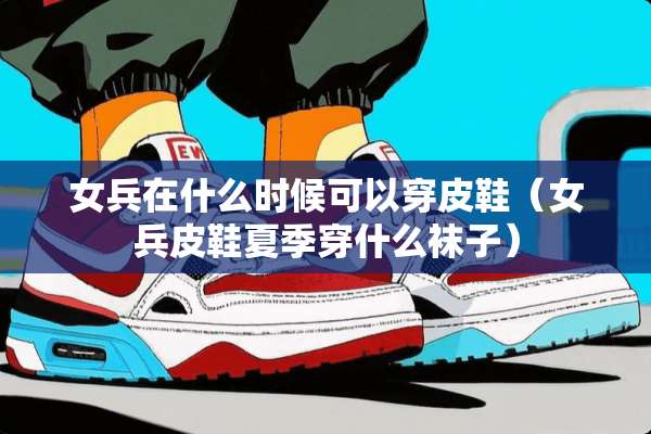 女兵在什么时候可以穿皮鞋（女兵皮鞋夏季穿什么袜子）