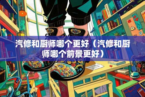 汽修和厨师哪个更好（汽修和厨师哪个前景更好）