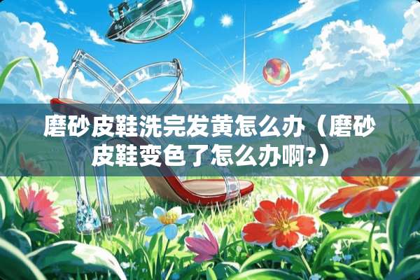 磨砂皮鞋洗完发黄怎么办（磨砂皮鞋变色了怎么办啊?）