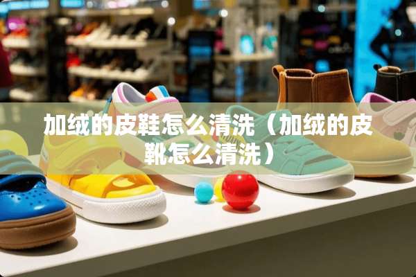 加绒的皮鞋怎么清洗（加绒的皮靴怎么清洗）