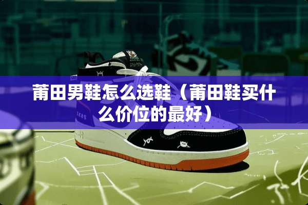 莆田男鞋怎么选鞋（莆田鞋买什么价位的最好）