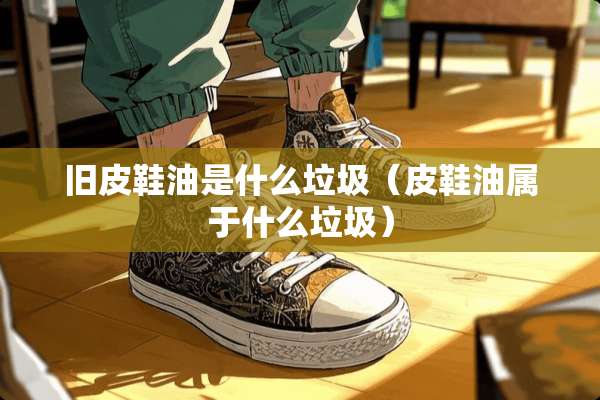 旧皮鞋油是什么垃圾（皮鞋油属于什么垃圾）