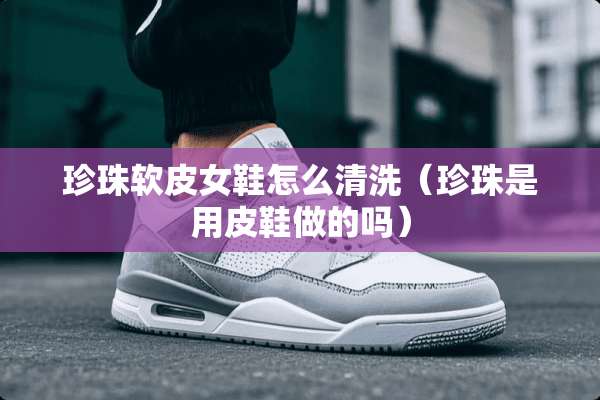 珍珠软皮女鞋怎么清洗(珍珠是用皮鞋做的吗) 珍珠软皮女鞋怎么清洗(珍珠是用皮鞋做的吗)