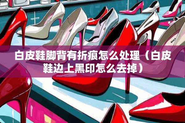 白皮鞋脚背有折痕怎么处理（白皮鞋边上黑印怎么去掉）