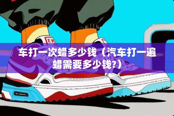 车打一次蜡多少钱（汽车打一遍蜡需要多少钱?）
