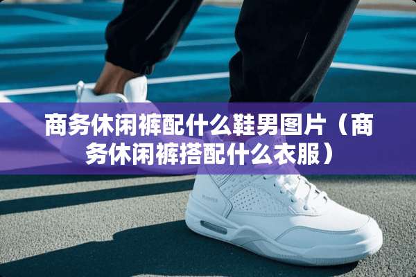 商务休闲裤配什么鞋男图片（商务休闲裤搭配什么衣服）