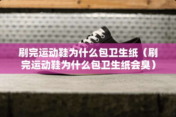 刷完运动鞋为什么包卫生纸（刷完运动鞋为什么包卫生纸会臭）