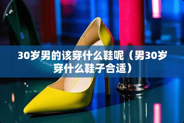 30岁男的该穿什么鞋呢(男30岁穿什么鞋子合适) 30岁男的该穿什么鞋呢(男30岁穿什么鞋子合适)