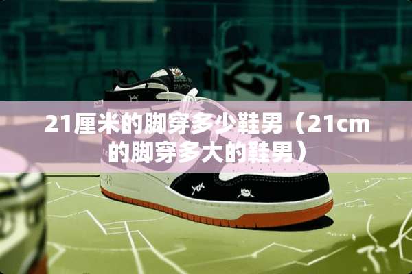 21厘米的脚穿多少鞋男(21cm的脚穿多大的鞋男) 21厘米的脚穿多少鞋男(21cm的脚穿多大的鞋男)