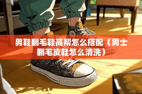 男鞋翻毛鞋高帮怎么搭配（男士翻毛皮鞋怎么清洗）