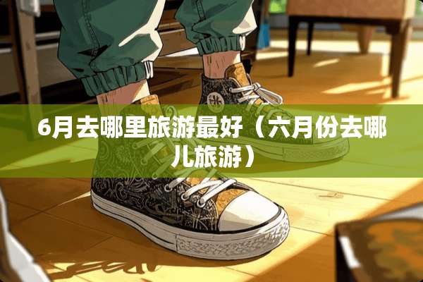 6月去哪里旅游最好（六月份去哪儿旅游）
