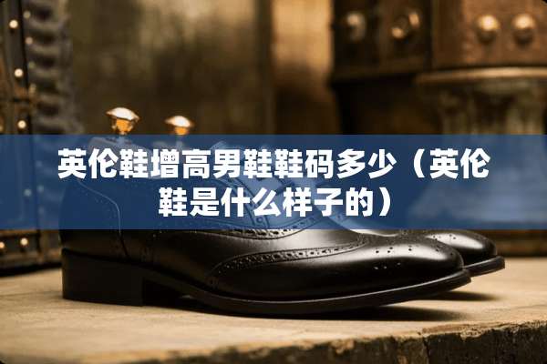 英伦鞋增高男鞋鞋码多少(英伦鞋是什么样子的) 英伦鞋增高男鞋鞋码多少(英伦鞋是什么样子的)